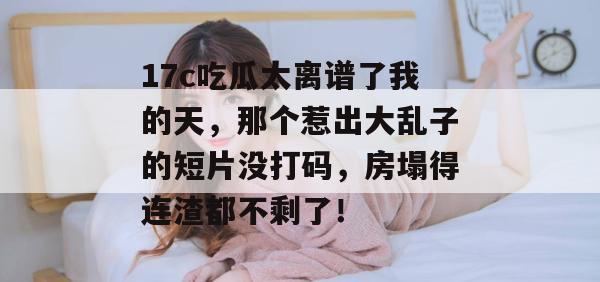17c吃瓜太离谱了我的天,那个惹出大乱子的短片没打码,房塌得连渣都不剩了! 17c吃瓜太离谱了我的天,那个惹出大乱子的短片没打码,房塌得连渣都不剩了!